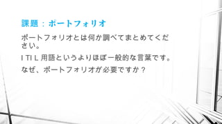 ポートフォリオ課題：
ポートフォリオとは何か調べてまとめてくだ
さい。
I TI L 用語というよりほぼ一般的な言葉です。
なぜ、ポートフォリオが必要ですか？
　
 