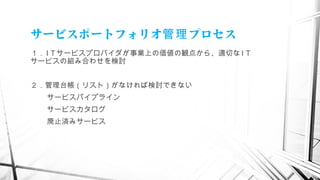 サービスポートフォリオ プロセス管理
１． I T サービスプロバイダが事業上の価値の観点から、適切な I T
サービスの組み合わせを検討
２．管理台帳（リスト）がなければ検討できない
サービスパイプライン
サービスカタログ
廃止済みサービス
　
 