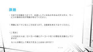 課題
• 今までの知識をつかって、お渡ししている私の冬休みのダメダメ、サー
ビスの事例の何が問題か考えてください。
• 問題になっているところを見つけて、改善案を考えてみてください。
• [ 追加 ]
　この会社さんは、ロッカーの鍵にバーコードをつけ課金を自動化してい
ますが、
　もっと自動化して解決できることはありますか？
01/ 11/ 16
 
