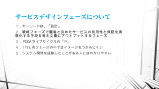 サービスデザインフェーズについて
１．キーワードは、「設計」
２．戦略フェーズで顧客と決めたサービスの有用性と保証を実
現化する手段を考え文書にアウトプットするフェーズ
３． PDCAライフサイクルの「 P」
４． I TI L のフェーズの中ではイメージをつかみにくい
５．システム開発を経験したことがある人にはわかりやすい
　
 
