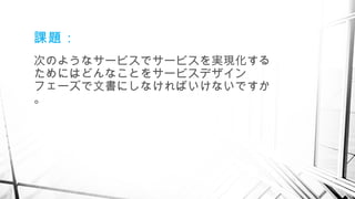 課題：
次のようなサービスでサービスを実現化する
ためにはどんなことをサービスデザイン
フェーズで文書にしなければいけないですか
。
　
 