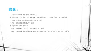 ・ＩＴサービスの目線が色濃くないサービス
　例１）好きの人のための、２４時間営業、空間提供サービス。コンセプトは、泊まれる本屋
　　 ht t p: / / gur ut abi . gnavi . co. j p/ a/ a_193/
・ＩＴサービスの目線が色濃いサービス
　例２）ロボット秘書サービス
　　ロボットの秘書が、スケジュールを通知してくれる。
　　ロボットだけではまだ実用的ではないので、実はオンラインでオペレータにつながっている
　
課題：
 
