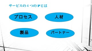 サービスの つの４ Pとは
プロセス
製品
人材
パートナー
 