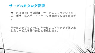 サービスカタログ管理
サービスカタログの話は、サービスストラテジフェー
ズ、ポサービスポートフォーリオ管理でも出てきます
。
サービスデザインでは、サービスストラテジで洗い出
したサービスを具体的に文書化します。
　
 