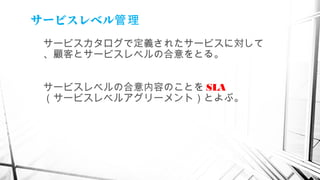 サービスレベル管理
サービスカタログで定義されたサービスに対して
、顧客とサービスレベルの合意をとる。
サービスレベルの合意内容のことを SLA　
（サービスレベルアグリーメント）とよぶ。
　
 