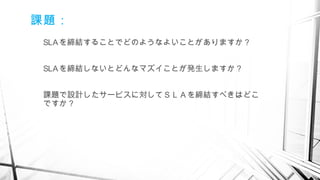 課題：
SLAを締結することでどのようなよいことがありますか？
SLAを締結しないとどんなマズイことが発生しますか？
課題で設計したサービスに対してＳＬＡを締結すべきはどこ
ですか？
　
 