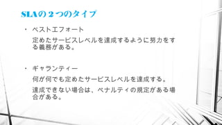 SLAの 2 つのタイプ
• ベストエフォート
定めたサービスレベルを達成するように努力をす
る義務がある。
• ギャランティー
何が何でも定めたサービスレベルを達成する。
達成できない場合は、ペナルティの規定がある場
合がある。
 