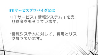 ITサービスプロバイダとは
• I T サービス（情報システム）を売
りお金をもらっています。
• 情報システムに対して、費用とリス
ク負っています。
 
