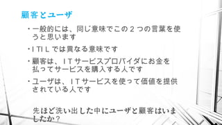 とユーザ顧客
• 一般的には、同じ意味でこの 2 つの言葉を使
うと思います
• I TI L では異なる意味です
• 顧客は、 I T サービスプロバイダにお金を
払ってサービスを購入する人です
• ユーザは、 I T サービスを使って価値を提供
されている人です
　 ほど い した にユーザと はいま先 洗 出 中 顧客
したか？
 