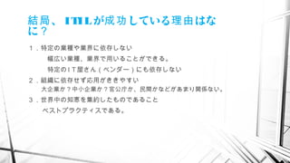 、結局 ITILが している はな成功 理由
に？
１．特定の業種や業界に依存しない
　　　幅広い業種、業界で用いることができる。
　　　特定の I T 屋さん（ベンダー）にも依存しない
２．組織に依存せず応用がききやすい
　大企業か？中小企業か？官公庁か、民間かなどがあまり関係ない。
３．世界中の知恵を集約したものであること
ベストプラクティスである。
　
 