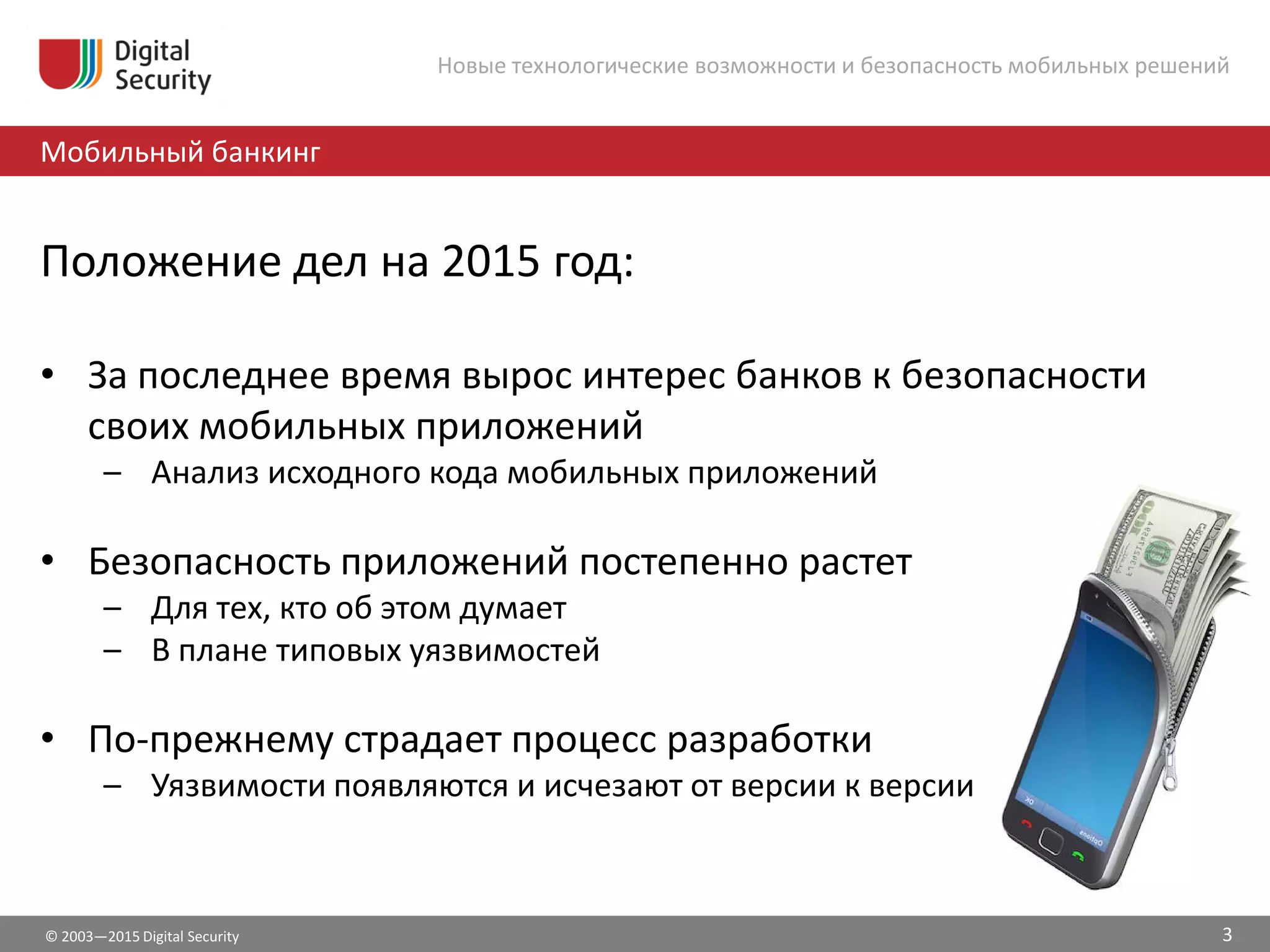© 2003—2015 Digital Security
Мобильный банкинг
Новые технологические возможности и безопасность мобильных решений
Положение дел на 2015 год:
• За последнее время вырос интерес банков к безопасности
своих мобильных приложений
– Анализ исходного кода мобильных приложений
• Безопасность приложений постепенно растет
– Для тех, кто об этом думает
– В плане типовых уязвимостей
• По-прежнему страдает процесс разработки
– Уязвимости появляются и исчезают от версии к версии
3
 