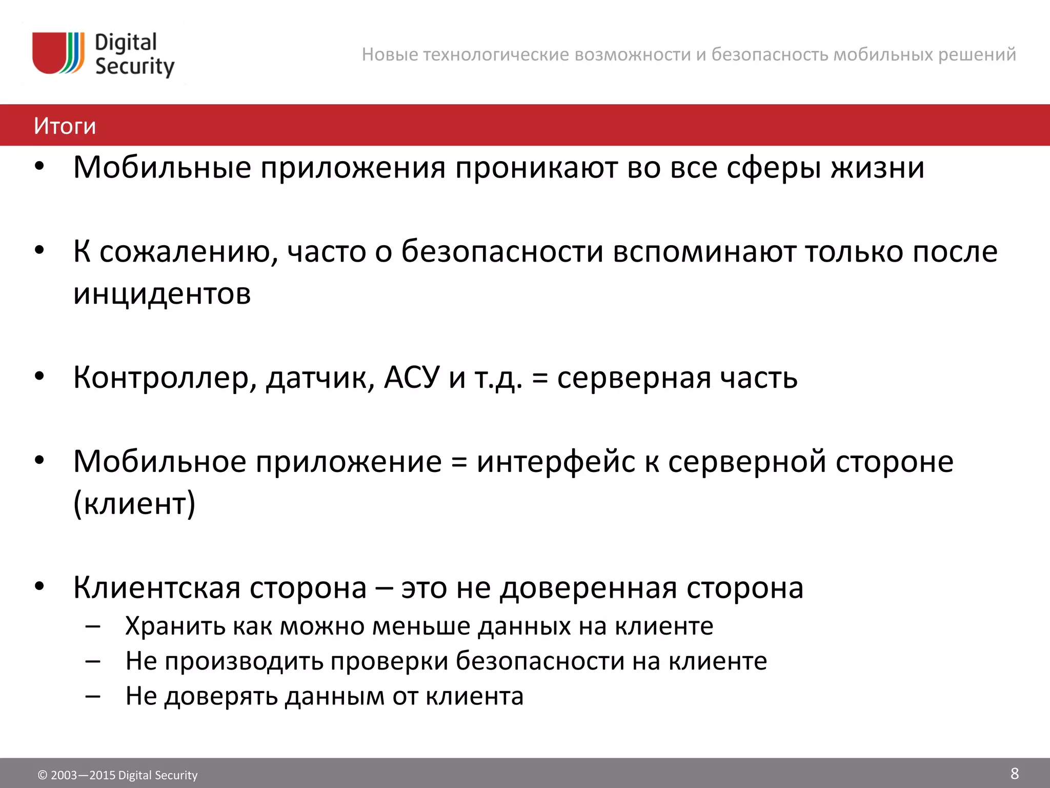 © 2003—2015 Digital Security
Итоги
Новые технологические возможности и безопасность мобильных решений
• Мобильные приложения проникают во все сферы жизни
• К сожалению, часто о безопасности вспоминают только после
инцидентов
• Контроллер, датчик, АСУ и т.д. = серверная часть
• Мобильное приложение = интерфейс к серверной стороне
(клиент)
• Клиентская сторона – это не доверенная сторона
– Хранить как можно меньше данных на клиенте
– Не производить проверки безопасности на клиенте
– Не доверять данным от клиента
8
 