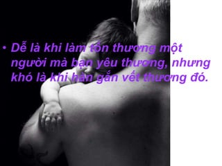 • Dễ là khi làm tổn thương một 
người mà bạn yêu thương, nhưng 
khó là khi hàn gắn vết thương đó. 
 