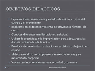 OBJETIVOS DIDÁCTICOS Expresar ideas, sensaciones y estados de ánimo a través del cuerpo y el movimiento. Implicarse en el desenvolvimiento de actividades rítmicas  de canto. Conocer diferentes manifestaciones artísticas. Utilizar la creatividad y la improvisación para adecuarse a las distintas actividades de la unidad. Producir determinadas realizaciones estéticas trabajando en equipo. Adecuarse al ritmo propuesto a través de su voz y su movimiento corporal. Valorar su intervención en una actividad propuesta. Alberto Navarro Elbal 