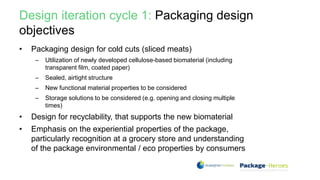 Design iteration cycle 1: Packaging design
objectives
• Packaging design for cold cuts (sliced meats)
– Utilization of newly developed cellulose-based biomaterial (including
transparent film, coated paper)
– Sealed, airtight structure
– New functional material properties to be considered
– Storage solutions to be considered (e.g. opening and closing multiple
times)
• Design for recyclability, that supports the new biomaterial
• Emphasis on the experiential properties of the package,
particularly recognition at a grocery store and understanding
of the package environmental / eco properties by consumers
 