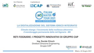 Ing. Davide Chiuch
Direttore Direzione Engineering
Gruppo CAP
RETI FOGNARIE: I PROGETTI INNOVATIVI DI GRUPPO CAP
LA DIGITALIZZAZIONE DEL SISTEMA IDRICO INTEGRATO
Milano, 24 Giugno 2021
Con il Patrocinio In partnership con
Climate change: l’incremento della resilienza attraverso
il monitoraggio permanente delle reti fognarie - M4
 