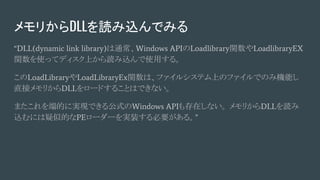メモリからDLLを読み込んでみる
“DLL(dynamic link library)は通常、Windows APIのLoadlibrary関数やLoadlibraryEX
関数を使ってディスク上から読み込んで使用する。
このLoadLibraryやLoadLibraryEx関数は、ファイルシステム上のファイルでのみ機能し
直接メモリからDLLをロードすることはできない。
またこれを端的に実現できる公式のWindows APIも存在しない。 メモリからDLLを読み
込むには疑似的なPEローダーを実装する必要がある。”
 