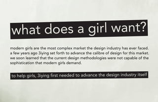 es a girl want?
what do
modern girls are the most complex market the design industry has ever faced.
a few years ago 3iying set forth to advance the calibre of design for this market.
we soon learned that the current design methodologies were not capable of the
sophistication that modern girls demand.


to help girls, 3iying ﬁrst needed to advance the design industry itself
 