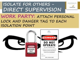 12
A U S T R A L I A
WORK PARTY: ATTACH PERSONAL
LOCK AND DANGER TAG TO EACH
ISOLATION POINT
ISOLATE FOR OTHERS -
DIRECT SUPERVISION
 