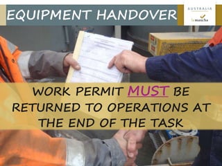 17
A U S T R A L I A
EQUIPMENT HANDOVER
WORK PERMIT MUST BE
RETURNED TO OPERATIONS AT
THE END OF THE TASK
 