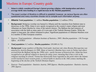 Muslims in Europe: Country guide  Islam is widely considered Europe's fastest growing religion, with immigration and above average birth rates leading to a rapid increase in the Muslim population.   The exact number of Muslims is difficult to establish however, as census figures are often questioned and many countries choose not to compile such information anyway.  Albania  Total population:  3.1 million  Muslim population:  2.2 million (70%)  Background:  Religious worship was banned in Albania until the transition from Stalinist state to democracy in the 1990s. Islam is now openly recognised as the country's major religion and most Albanians are Sunni Muslim by virtue of the nation's history: The Balkans has had centuries of association with the faith as many parts of it were part of the Turkish Ottoman Empire. While the empire is long gone, the culture remained in place. Significant populations of Albanian Muslims exist in a number of other European countries.  Sources: Total population - Albanian Institute of Statistics, 2005; Muslim population - UK Foreign Office.  AUSTRIA Total population:  8.2 million  Muslim population:  339,000 (4.1%)  Background:  Large numbers of Muslims lived under Austrian rule when Bosnia-Hercegovina was annexed by Austria-Hungary in 1908. Many of Austria's Muslims have roots in Turkey and others arrived from the Balkans during the 1990s wars - partly because of historical ties. Islam has been recognised as an official religion in Austria for many years, meaning that it has a role in the religious teaching in schools. Vienna has historically been regarded as the point where the Islamic world reached its most western point, a critical battle in Austria in the 16th century marking the beginning of the decline of the Turkish Ottoman Empire.  Sources: Total population - Statistics Austria, 2005 figures; Muslim population - Statistics Austria, 2001 figures.  