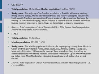 GERMANY Total population:  82.5 million , Muslim population:  3 million (3.6%)  Background:  The majority of the Muslim population is Turkish, with many retaining strong links to Turkey. Others arrived from Bosnia and Kosovo during the Balkan wars. Until recently Muslims were considered "guest workers", who would one day leave the country - a view that is changing. Racist violence is a sensitive issue, with the authorities trying a range of strategies to beat it. Steps are being taken to improve integration.  Sources: Total population - Federal Statistical Office, 2004 figures; Muslim population - Federal Ministry of the Interior estimate.   ITALY Total population:  58.4 million  Muslim population:  825,000 (1.4%)  Background:  The Muslim population is diverse, the largest group coming from Morocco. Others are from elsewhere in North Africa, south Asia, Albania, and the Middle East. Most arrived from the 1980s onwards, many of them as students. Italy is working to formalise relations between the state and the Muslim community. Up to 160,000 Muslims are Italian born. Most Muslims have the right to reside and work in Italy, but are not citizens.  Sources: Total population - Italian National Statistical Institute; Muslim population - UK Foreign Office.   