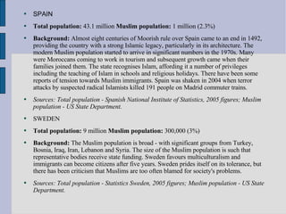 SPAIN Total population:  43.1 million  Muslim population:  1 million (2.3%)  Background:  Almost eight centuries of Moorish rule over Spain came to an end in 1492, providing the country with a strong Islamic legacy, particularly in its architecture. The modern Muslim population started to arrive in significant numbers in the 1970s. Many were Moroccans coming to work in tourism and subsequent growth came when their families joined them. The state recognises Islam, affording it a number of privileges including the teaching of Islam in schools and religious holidays. There have been some reports of tension towards Muslim immigrants. Spain was shaken in 2004 when terror attacks by suspected radical Islamists killed 191 people on Madrid commuter trains.  Sources: Total population - Spanish National Institute of Statistics, 2005 figures; Muslim population - US State Department.   SWEDEN Total population:  9 million  Muslim population:  300,000 (3%)  Background:  The Muslim population is broad - with significant groups from Turkey, Bosnia, Iraq, Iran, Lebanon and Syria. The size of the Muslim population is such that representative bodies receive state funding. Sweden favours multiculturalism and immigrants can become citizens after five years. Sweden prides itself on its tolerance, but there has been criticism that Muslims are too often blamed for society's problems.  Sources: Total population - Statistics Sweden, 2005 figures; Muslim population - US State Department.   
