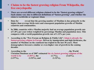 Claims to be the fastest growing religion From Wikipedia, the free encyclopedia There are several different religions claimed to be the “fastest growing religion”. Such claims vary due to different definitions of “fastest growing”, and whether the claim is worldwide or regional. Islam Data for   Islam  reveal that the growing number of Muslims is due primarily to the higher than average birth-rates and consequent population growths of Muslim countries and communities. In 2006, countries with a Muslim majority had an average population growth rate of 1.8% per year (when weighted by percentage Muslim and population size). This compares with a world population growth rate of 1.12% per year. According to the "Pew Forum on Religion & Public Life",  Islam is already the fastest-growing religion in Europe . Driven by immigration and high birthrates, the number of Muslims on the continent has tripled in the last 30 years. Most demographers forecast a similar or even higher rate of growth in the coming decades According to the   Carnegie Endowment for International Peace , the World Christian Database as of 2007 estimated  the six fastest growing religions of the world to be  Islam  (1.84%),  the   Bahá'í Faith  (1.7%),  Sikhism  (1.62%),   Jainism  (1.57%),  Hinduism  (1.52%), and  Christianity   (1.32%),   
