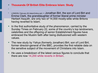 Thousands Of British Elite Embrace Islam: Study  http://www.islam-online.net/English/News/2004-02/26/article03.shtml LONDON, February 26 (IslamOnline.net)  – Jonathan Birt, the son of Lord Birt and Emma Clark, the granddaughter of former liberal prime minister Herbert Asquith, are only two of 14,000 mostly-elite white Britons having reverted to Islam.  In the first authoritative study of the phenomenon, carried by the Sunday Times on February 22, some of the country’s top landowners, celebrities and the offspring of senior Establishment figures have embraced the Muslim faith after being disillusioned with western values.  The new study by Yahya (formerly Jonathan) Birt, son of Lord Birt, former director-general of the BBC, provides the first reliable data on the sensitive subject of the movement of Christians into Islam.  He uses a breakdown of the latest census figures to conclude that there are now  14,200 white reverts in Britain.  