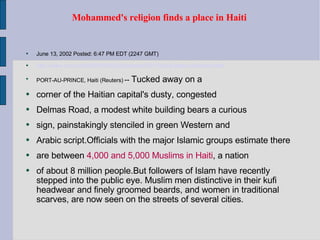 Mohammed's religion finds a place in Haiti  June 13, 2002 Posted: 6:47 PM EDT (2247 GMT) http://www.cnn.com/2002/WORLD/americas/06/13/haiti.islam.reut/index.html PORT-AU-PRINCE, Haiti (Reuters)  --  Tucked away on a corner of the Haitian capital's dusty, congested Delmas Road, a modest white building bears a curious sign, painstakingly stenciled in green Western and Arabic script.Officials with the major Islamic groups estimate there are between  4,000 and 5,000 Muslims in Haiti , a nation of about 8 million people.But followers of Islam have recently stepped into the public eye. Muslim men distinctive in their kufi headwear and finely groomed beards, and women in traditional scarves, are now seen on the streets of several cities. 
