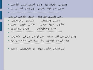 ومما زادني فخرا و تيها  و كدت بأخمصي قدمي أطأ الثريا دخولي تحت قولك يا عبادي  وأن جعلت أحمد لي نبيا ***************************************************** رحلتي والطريق ظل وماء  لسوى الله رحلتي لن تكوني أنا مسلم وهذا إنتمائي  وكما شئت يا حياة فكوني ملأ صوتي أقولها ملأ نبضي  ملأ شمس الوجود ملأ يقيني مسلم و تحتفل الأرض  وتزهو مرابع الزيتون ******************************************************** ولست أبالي حين أقتل مسلما  على أي جنب كان في الله مصرعي وذاك في ذات الإله وإن يشأ  يبارك على أشلاء شنو ممزع ************************************************************* أبي الإسلام لا أبا لي سواه  إن افتخروا بقيس أو تميم 
