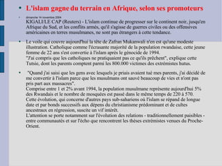 L'islam gagne du terrain en Afrique, selon ses promoteurs   dimanche 14 novembre 2004 KIGALI/LE CAP (Reuters) - L'islam continue de progresser sur le continent noir, jusqu'en Afrique du Sud, et les conflits armés, qu'il s'agisse de guerres civiles ou des offensives américaines en terres musulmanes, ne sont pas étrangers à cette tendance. Le voile qui couvre aujourd'hui la tête de Zafran Mukanwali n'en est qu'une modeste illustration. Catholique comme l'écrasante majorité de la population rwandaise, cette jeune femme de 22 ans s'est convertie à l'islam après le génocide de 1994. "J'ai compris que les catholiques ne pratiquaient pas ce qu'ils prêchent", explique cette Tutsie, dont les parents comptent parmi les 800.000 victimes des extrémistes hutus.   "Quand j'ai saisi que les gens avec lesquels je priais avaient tué mes parents, j'ai décidé de me convertir à l'islam parce que les musulmans ont sauvé beaucoup de vies et n'ont pas pris part aux massacres". Comprise entre 1 et 2% avant 1994, la population musulmane représente aujourd'hui 5% des Rwandais et le nombre de mosquées est passé dans le même temps de 220 à 570. Cette évolution, qui concerne d'autres pays sub-sahariens où l'islam se répand de longue date et par bonds successifs aux dépens du christianisme prédominant et de cultes ancestraux en régression, suscite un vif intérêt. L'attention se porte notamment sur l'évolution des relations - traditionnellement paisibles - entre communautés et sur l'écho que rencontrent les thèses extrémistes venues du Proche-Orient. 