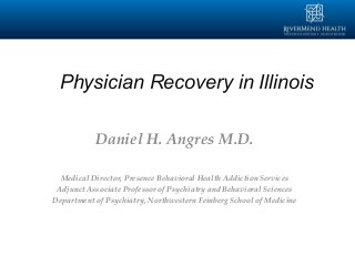 Physician Recovery in Illinois
Daniel H. Angres M.D.
Medical Director, Presence Behavioral Health Addiction Services
Adjunct Associate Professor of Psychiatry and Behavioral Sciences
Department of Psychiatry, Northwestern Feinberg School of Medicine
 