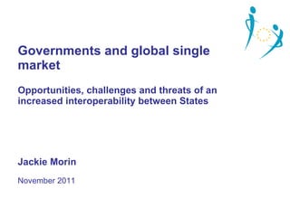 Governments and global single market Opportunities, challenges and threats of an increased interoperability between States Jackie Morin November 2011 