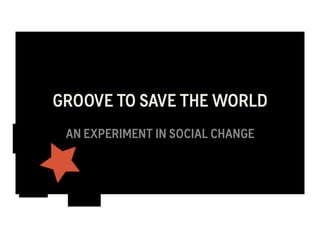 GROOVE TO SAVE THE WORLD 
AN EXPERIMENT IN SOCIAL CHANGE 
 