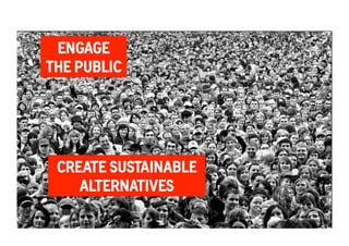 ENGAGE 
THE PUBLIC 
Groove to save the World 
An Experiment in Social Change 
CREATE SUSTAINABLE 
ALTERNATIVES 
 