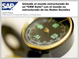 Uniendo el mundo estructurado de
                         un “CRM Suite” con el mundo no
                         estructurado de las Redes Sociales
Javier Flores
CRM Solution Principal SAP México y Centroamérica
 