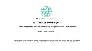 Tech-Integrated and Regenerative Neighborhood Development
Spin-off inspired by UN Sustainability Platform brief co-authored by Prof. Larry Leifer and Chris Ford (AIA) from the Center for
Design Research at Stanford University and James Ehrlich Senior Technologist and EIR Stanford University, H-STAR Institute
ReGen Villages Holding, B.V.
The “Tesla of Ecovillages”
 