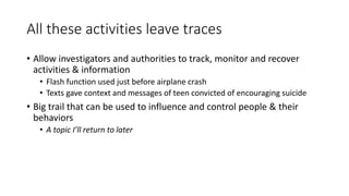 All these activities leave traces
• Allow investigators and authorities to track, monitor and recover
activities & information
• Flash function used just before airplane crash
• Texts gave context and messages of teen convicted of encouraging suicide
• Big trail that can be used to influence and control people & their
behaviors
• A topic I’ll return to later
 