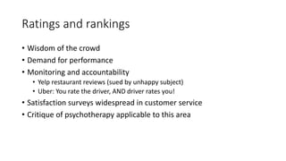 Ratings and rankings
• Wisdom of the crowd
• Demand for performance
• Monitoring and accountability
• Yelp restaurant reviews (sued by unhappy subject)
• Uber: You rate the driver, AND driver rates you!
• Satisfaction surveys widespread in customer service
• Critique of psychotherapy applicable to this area
 