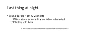 Last thing at night
• Young people = 18-30 year olds
• 95% use phone for something just before going to bed
• 90% sleep with them
• http://www.businessinsider.com/90-of-18-29-year-olds-sleep-with-their-smartphones-2012-11
 