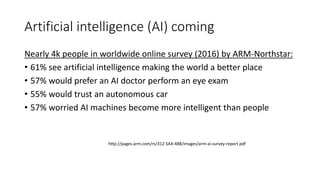 Artificial intelligence (AI) coming
Nearly 4k people in worldwide online survey (2016) by ARM-Northstar:
• 61% see artificial intelligence making the world a better place
• 57% would prefer an AI doctor perform an eye exam
• 55% would trust an autonomous car
• 57% worried AI machines become more intelligent than people
http://pages.arm.com/rs/312-SAX-488/images/arm-ai-survey-report.pdf
 