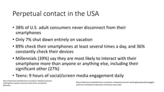 Perpetual contact in the USA
• 38% of U.S. adult consumers never disconnect from their
smartphones
• Only 7% shut down entirely on vacation
• 89% check their smartphones at least several times a day, and 36%
constantly check their devices
• Millennials (39%) say they are most likely to interact with their
smartphone more than anyone or anything else, including their
significant other (27%)
• Teens: 9 hours of social/screen media engagement daily
http://newsroom.bankofamerica.com/press-releases/consumer-banking/perpetually-plugged-
americas-smartphone-obsession-continues-many-adm
http://newsroom.bankofamerica.com/press-releases/consumer-
banking/fess-majority-americans-deny-their-smartphone-
behaviors
 