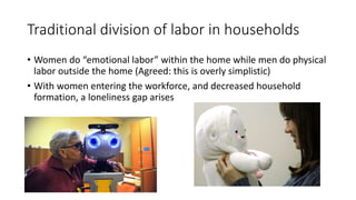 Traditional division of labor in households
• Women do “emotional labor” within the home while men do physical
labor outside the home (Agreed: this is overly simplistic)
• With women entering the workforce, and decreased household
formation, a loneliness gap arises
 