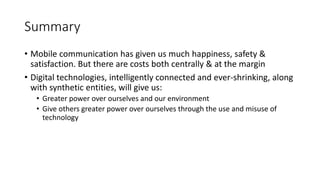 Summary
• Mobile communication has given us much happiness, safety &
satisfaction. But there are costs both centrally & at the margin
• Digital technologies, intelligently connected and ever-shrinking, along
with synthetic entities, will give us:
• Greater power over ourselves and our environment
• Give others greater power over ourselves through the use and misuse of
technology
 