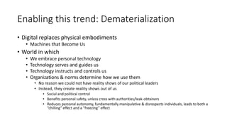 Enabling this trend: Dematerialization
• Digital replaces physical embodiments
• Machines that Become Us
• World in which
• We embrace personal technology
• Technology serves and guides us
• Technology instructs and controls us
• Organizations & norms determine how we use them
• No reason we could not have reality shows of our political leaders
• Instead, they create reality shows out of us
• Social and political control
• Benefits personal safety, unless cross with authorities/leak-obtainers
• Reduces personal autonomy, fundamentally manipulative & disrespects individuals, leads to both a
“chilling” effect and a “freezing” effect
 