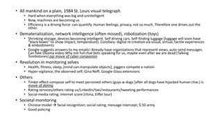 • All mankind on a plain, 1984 St. Louis visual telegraph
• Hard when everything was big and unintelligent
• Now, machines are becoming us
• Efficiency is a driving force: can quantify. Human feelings, privacy, not so much. Therefore one drives out the
other.
• Dematerialization, network intelligence (often missed), robotization (toys)
• Shrinking storage; devices becoming intelligent. Self driving cars. Self-finding luggage (luggage will soon have
“black boxes” to show impact, temperature). Corollary: digital re-creation via visual, virtual, tactile experiences
& embodiments
• Google suggests answers to my emails! Already have organizations that represent views, auto-send messages.
Can fake Obama video-Why not full chat bots speaking for us, maybe even after we are dead (Talking
Tombstones) jap movie of cyber companion
• Revolution in monitoring selves
• Health, fitness, sleep, [mind can manipulate objects]; joggers compete x-nation
• Hyper-vigilance; the observed self; Gina Neff; Google Glass extensions
• Others
• Tinder effect-compose self to meet perceived others (guys w dogs [after all dogs have hijacked human char.) is
movie of dating
• Rating services/others rating us/LinkedIn/taxi/restaurants/tweeting performances
• Social media rating; internet score [china, Eiffel tour]
• Societal monitoring
• Chinese model  facial recognition; social rating; message intercept; $.50 army
• Good policing
 