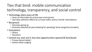 Ties that bind: mobile communication
technology, transparency, and social control
• Technology alters pace of life
• Gives us information & control over environment
• Vast data collection efforts let us know traffic, events, friends’ whereabouts
• Reciprocal
• Voluntary giving up
• Passively collected (ez pass ticketing for speeding); facial recognition (London)
• Evaluations
• Others
• Ourselves
• Control our own env’t, but also opportunities opened & foreclosed
• Privacy (Secret ballot)
• Actions allow nudging
 