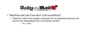 • “Machines will rule if we don't curb surveillance”
• “Machines rather than people could soon be running Britain because the
country has sleepwalked into a surveillance society”
• Nov. 1, 2006
 