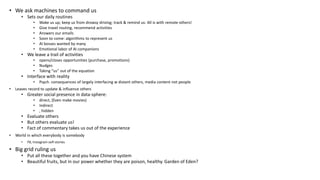 • We ask machines to command us
• Sets our daily routines
• Wake us up; keep us from drowsy driving; track & remind us: All is with remote others!
• Give travel routing, recommend activities
• Answers our emails
• Soon to come: algorithms to represent us
• AI bosses wanted by many
• Emotional labor of AI companions
• We leave a trail of activities
• opens/closes opportunities (purchase, promotions)
• Nudges
• Taking “us” out of the equation
• Interface with reality
• Psych. consequences of largely interfacing w distant others, media content not people
• Leaves record to update & influence others
• Greater social presence in data-sphere:
• direct, (Even make movies)
• Indirect
• , hidden
• Evaluate others
• But others evaluate us!
• Fact of commentary takes us out of the experience
• World in which everybody is somebody
• FB, Instagram self-stories
• Big grid ruling us
• Put all these together and you have Chinese system
• Beautiful fruits, but in our power whether they are poison, healthy. Garden of Eden?
 
